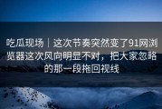 吃瓜现场｜这次节奏突然变了91网浏览器这次风向明显不对，把大家忽略的那一段拖回视线