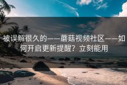 被误解很久的——蘑菇视频社区——如何开启更新提醒？立刻能用