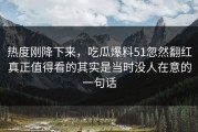 热度刚降下来，吃瓜爆料51忽然翻红真正值得看的其实是当时没人在意的一句话