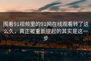 围着91视频里的91网在线观看转了这么久，真正被重新提起的其实是这一步