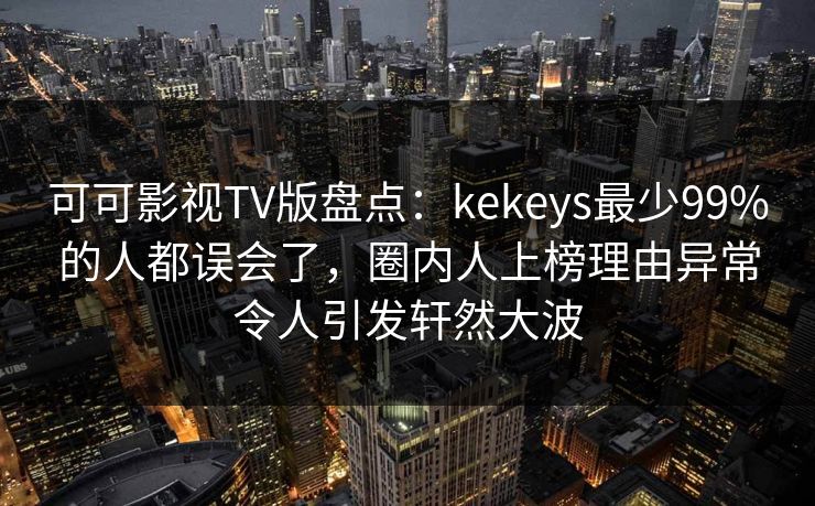 可可影视TV版盘点：kekeys最少99%的人都误会了，圈内人上榜理由异常令人引发轩然大波