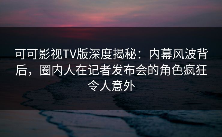 可可影视TV版深度揭秘：内幕风波背后，圈内人在记者发布会的角色疯狂令人意外
