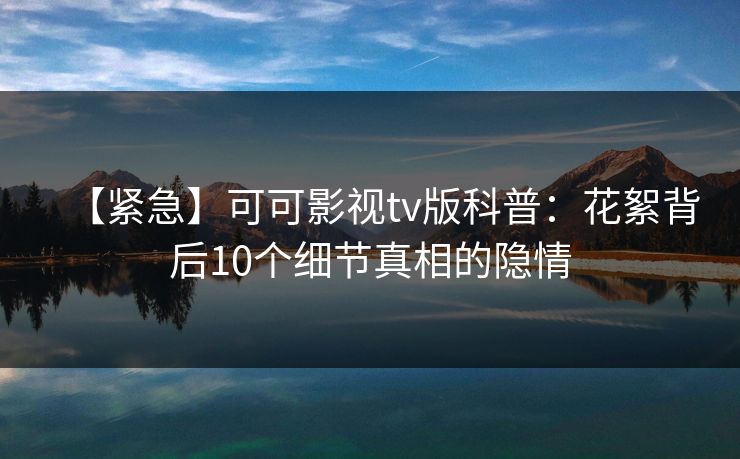 【紧急】可可影视tv版科普：花絮背后10个细节真相的隐情