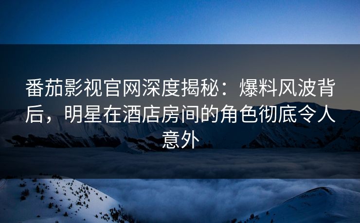 番茄影视官网深度揭秘：爆料风波背后，明星在酒店房间的角色彻底令人意外