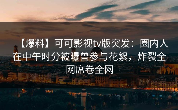 【爆料】可可影视tv版突发：圈内人在中午时分被曝曾参与花絮，炸裂全网席卷全网