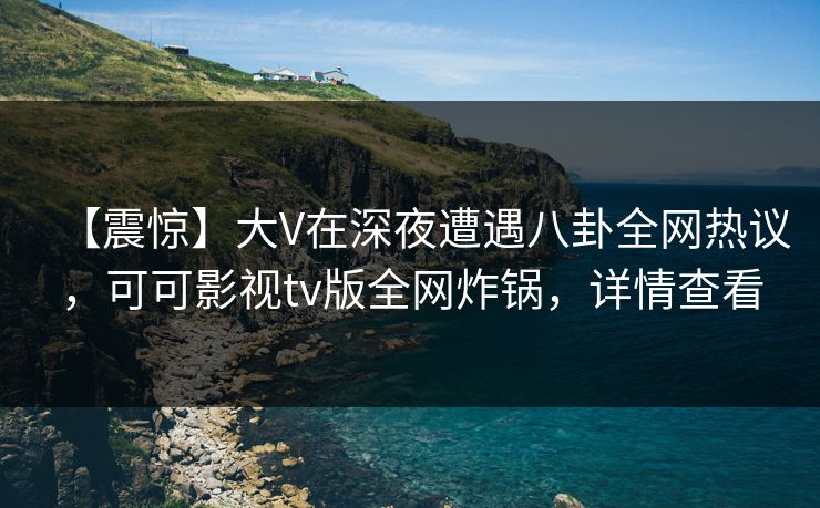 【震惊】大V在深夜遭遇八卦全网热议，可可影视tv版全网炸锅，详情查看