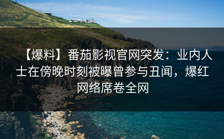 【爆料】番茄影视官网突发：业内人士在傍晚时刻被曝曾参与丑闻，爆红网络席卷全网