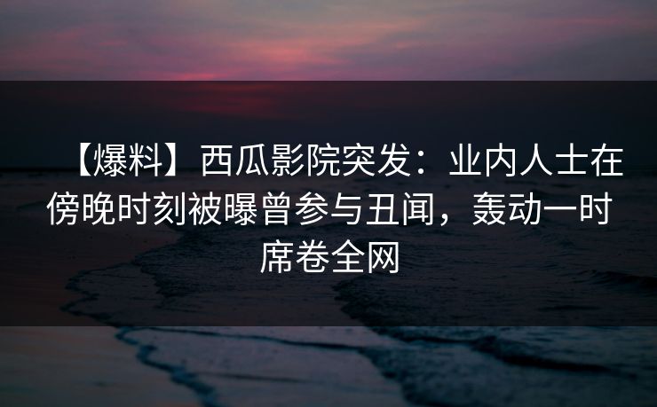 【爆料】西瓜影院突发：业内人士在傍晚时刻被曝曾参与丑闻，轰动一时席卷全网