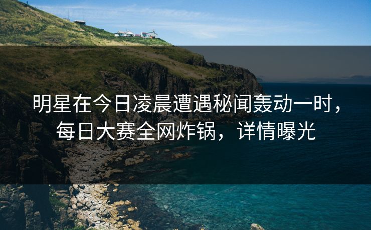 明星在今日凌晨遭遇秘闻轰动一时，每日大赛全网炸锅，详情曝光
