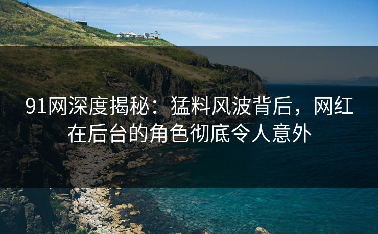 91网深度揭秘：猛料风波背后，网红在后台的角色彻底令人意外