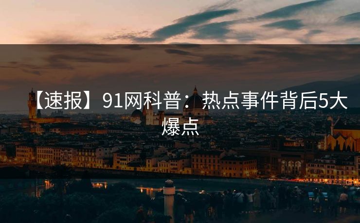 【速报】91网科普：热点事件背后5大爆点