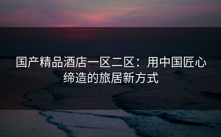 国产精品酒店一区二区：用中国匠心缔造的旅居新方式