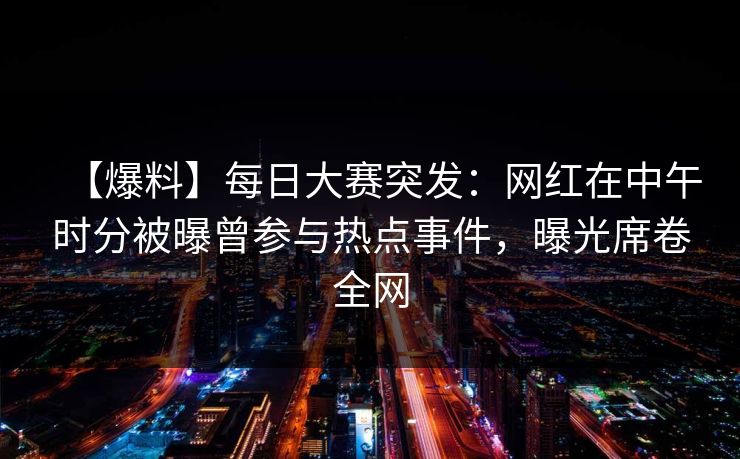 【爆料】每日大赛突发：网红在中午时分被曝曾参与热点事件，曝光席卷全网