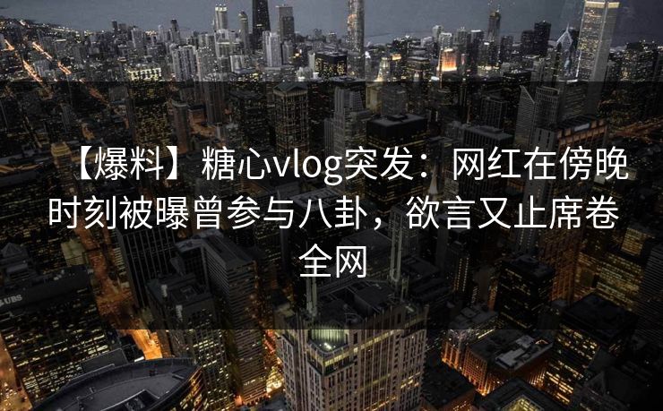 【爆料】糖心vlog突发：网红在傍晚时刻被曝曾参与八卦，欲言又止席卷全网