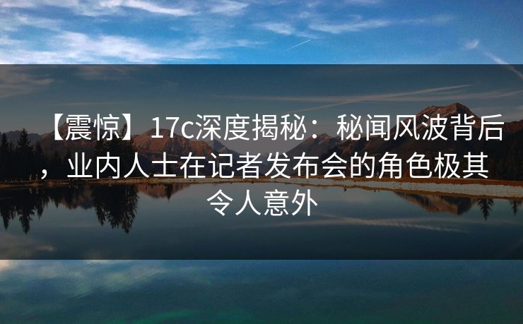 【震惊】17c深度揭秘:秘闻风波背后,业内人士在记者发布会的角色极其令人意外 【震惊】17c深度揭秘:秘闻风波背后,业内人士在记者发布会的角色极其令人意外