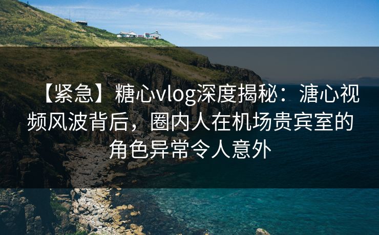 【紧急】糖心vlog深度揭秘：溏心视频风波背后，圈内人在机场贵宾室的角色异常令人意外