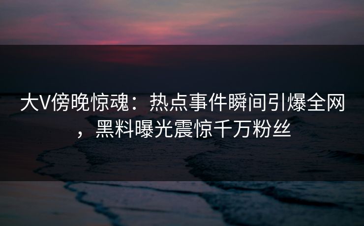 大V傍晚惊魂：热点事件瞬间引爆全网，黑料曝光震惊千万粉丝