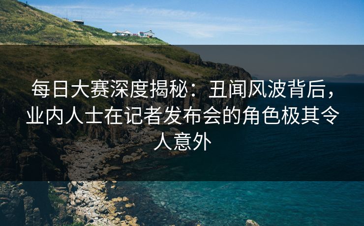 每日大赛深度揭秘：丑闻风波背后，业内人士在记者发布会的角色极其令人意外