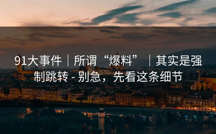91大事件|所谓“爆料”|其实是强制跳转 - 别急,先看这条细节 91大事件|所谓“爆料”|其实是强制跳转 - 别急,先看这条细节