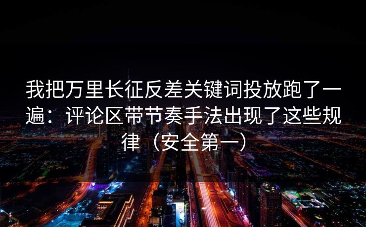 我把万里长征反差关键词投放跑了一遍：评论区带节奏手法出现了这些规律（安全第一）