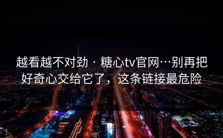 越看越不对劲 · 糖心tv官网…别再把好奇心交给它了，这条链接最危险