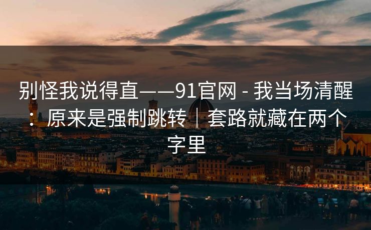 别怪我说得直——91官网 - 我当场清醒：原来是强制跳转｜套路就藏在两个字里