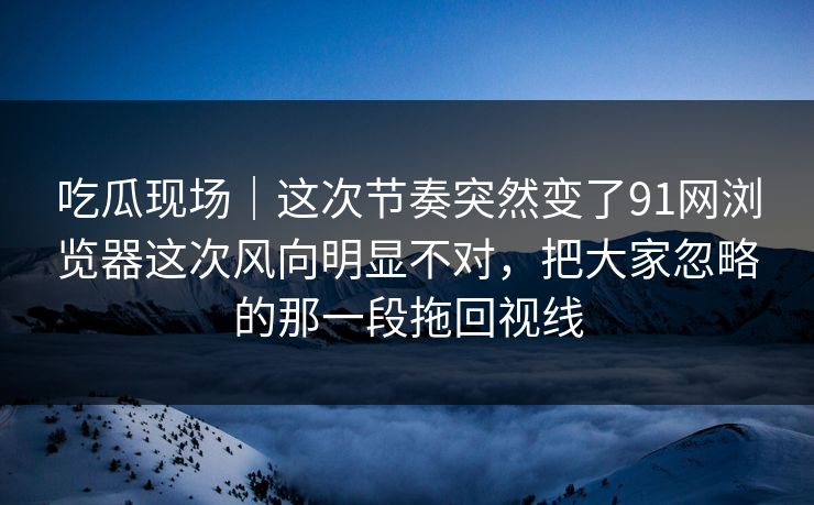 吃瓜现场｜这次节奏突然变了91网浏览器这次风向明显不对，把大家忽略的那一段拖回视线