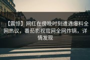【震惊】网红在傍晚时刻遭遇爆料全网热议，番茄影视官网全网炸锅，详情发现