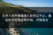 主持人在昨晚遭遇八卦热议不止，番茄影视官网全网炸锅，详情直击
