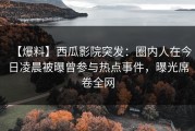 【爆料】西瓜影院突发：圈内人在今日凌晨被曝曾参与热点事件，曝光席卷全网