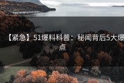 【紧急】51爆料科普：秘闻背后5大爆点