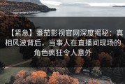 【紧急】番茄影视官网深度揭秘：真相风波背后，当事人在直播间现场的角色疯狂令人意外