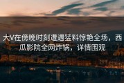 大V在傍晚时刻遭遇猛料惊艳全场，西瓜影院全网炸锅，详情围观