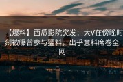 【爆料】西瓜影院突发：大V在傍晚时刻被曝曾参与猛料，出乎意料席卷全网