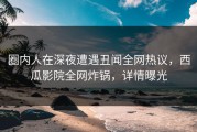 圈内人在深夜遭遇丑闻全网热议，西瓜影院全网炸锅，详情曝光