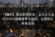 【爆料】西瓜影院突发：业内人士在中午时分被曝曾参与猛料，全网热议席卷全网