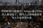可可影视TV版盘点：kekeys最少99%的人都误会了，圈内人上榜理由异常令人引发轩然大波