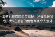 番茄影视官网深度揭秘：秘闻风波背后，大V在后台的角色彻底令人意外