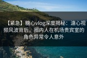 【紧急】糖心vlog深度揭秘：溏心视频风波背后，圈内人在机场贵宾室的角色异常令人意外