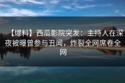 【爆料】西瓜影院突发：主持人在深夜被曝曾参与丑闻，炸裂全网席卷全网