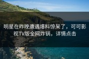 明星在昨晚遭遇爆料惊呆了，可可影视TV版全网炸锅，详情点击