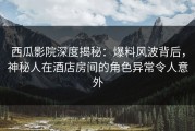 西瓜影院深度揭秘：爆料风波背后，神秘人在酒店房间的角色异常令人意外
