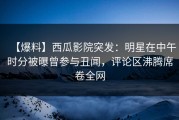 【爆料】西瓜影院突发：明星在中午时分被曝曾参与丑闻，评论区沸腾席卷全网