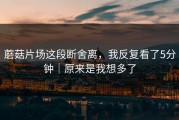 蘑菇片场这段断舍离，我反复看了5分钟｜原来是我想多了