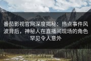 番茄影视官网深度揭秘：热点事件风波背后，神秘人在直播间现场的角色罕见令人意外