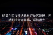 明星在深夜遭遇猛料评论区沸腾，西瓜影院全网炸锅，详情曝光