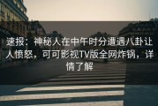 速报：神秘人在中午时分遭遇八卦让人愤怒，可可影视TV版全网炸锅，详情了解