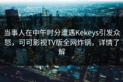 当事人在中午时分遭遇Kekeys引发众怒，可可影视TV版全网炸锅，详情了解