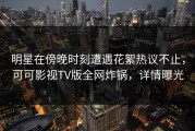 明星在傍晚时刻遭遇花絮热议不止，可可影视TV版全网炸锅，详情曝光