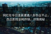 网红在今日凌晨遭遇八卦热议不止，西瓜影院全网炸锅，详情揭秘